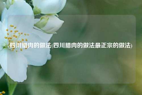 四川腊肉的做法(四川腊肉的做法最正宗的做法)