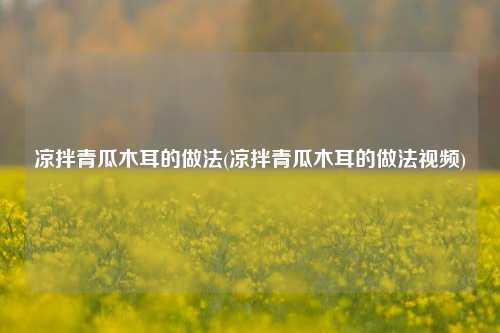 凉拌青瓜木耳的做法(凉拌青瓜木耳的做法视频)