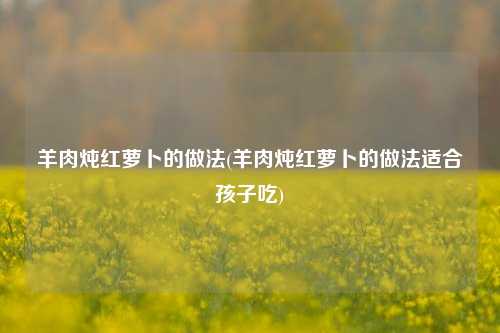 羊肉炖红萝卜的做法(羊肉炖红萝卜的做法适合孩子吃)