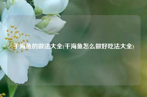 干海鱼的做法大全(干海鱼怎么做好吃法大全)